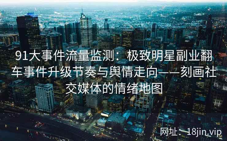 91大事件流量监测：极致明星副业翻车事件升级节奏与舆情走向——刻画社交媒体的情绪地图