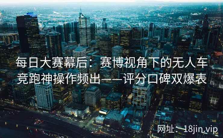 每日大赛幕后：赛博视角下的无人车竞跑神操作频出——评分口碑双爆表