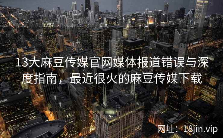 13大麻豆传媒官网媒体报道错误与深度指南，最近很火的麻豆传媒下载