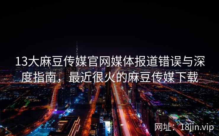 13大麻豆传媒官网媒体报道错误与深度指南，最近很火的麻豆传媒下载
