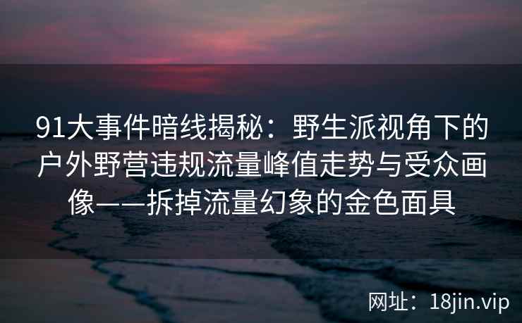 91大事件暗线揭秘：野生派视角下的户外野营违规流量峰值走势与受众画像——拆掉流量幻象的金色面具
