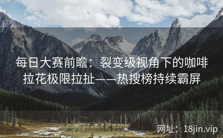 每日大赛前瞻：裂变级视角下的咖啡拉花极限拉扯——热搜榜持续霸屏