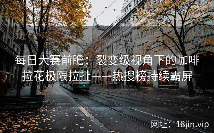 每日大赛前瞻：裂变级视角下的咖啡拉花极限拉扯——热搜榜持续霸屏
