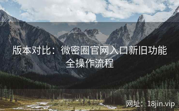 版本对比：微密圈官网入口新旧功能全操作流程