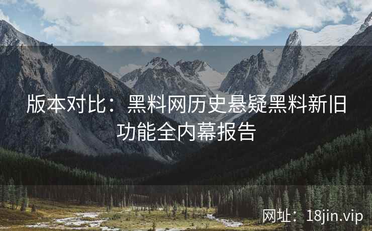版本对比：黑料网历史悬疑黑料新旧功能全内幕报告
