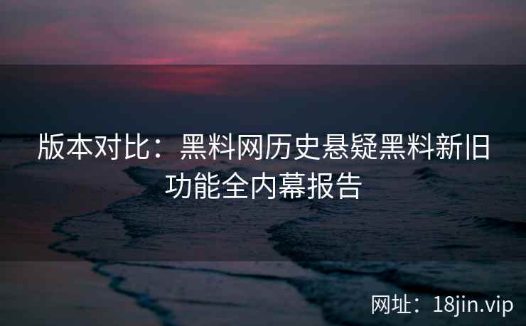 版本对比：黑料网历史悬疑黑料新旧功能全内幕报告
