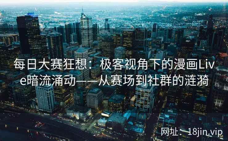 每日大赛狂想：极客视角下的漫画Live暗流涌动——从赛场到社群的涟漪