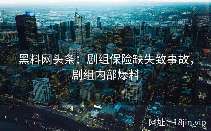 黑料网头条：剧组保险缺失致事故，剧组内部爆料