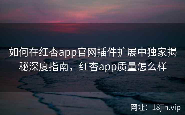 如何在红杏app官网插件扩展中独家揭秘深度指南，红杏app质量怎么样