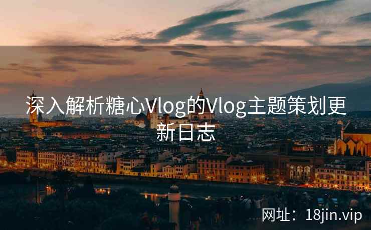 深入解析糖心Vlog的Vlog主题策划更新日志