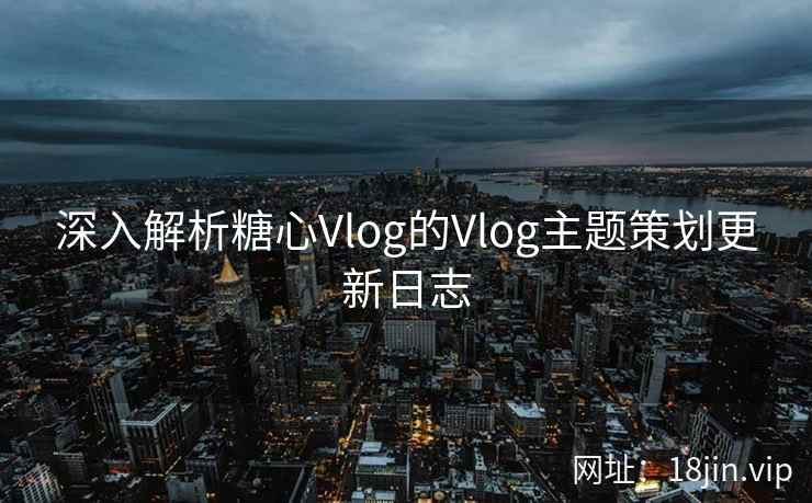 深入解析糖心Vlog的Vlog主题策划更新日志