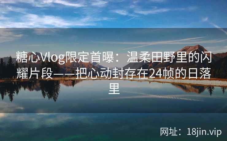 糖心Vlog限定首曝：温柔田野里的闪耀片段——把心动封存在24帧的日落里