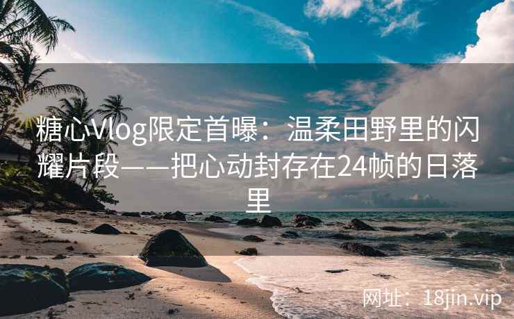 糖心Vlog限定首曝：温柔田野里的闪耀片段——把心动封存在24帧的日落里