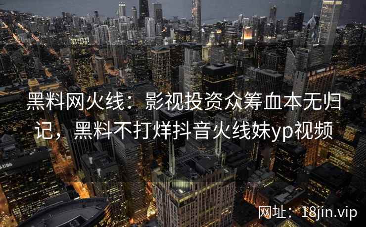 黑料网火线：影视投资众筹血本无归记，黑料不打烊抖音火线妹yp视频