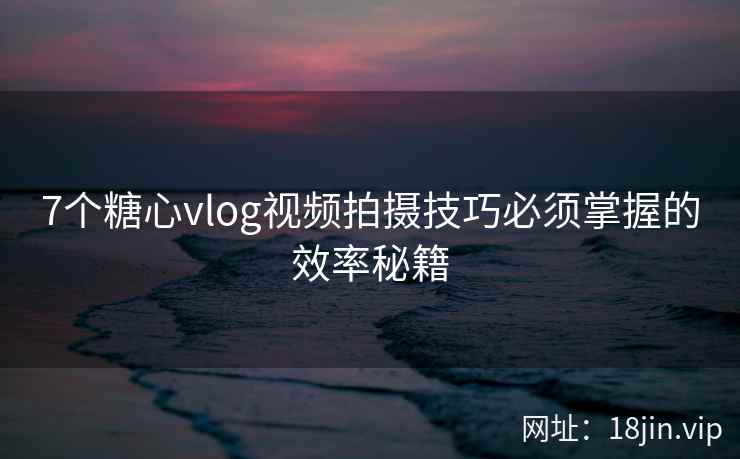 7个糖心vlog视频拍摄技巧必须掌握的效率秘籍
