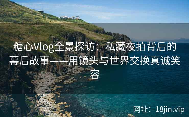 糖心Vlog全景探访：私藏夜拍背后的幕后故事——用镜头与世界交换真诚笑容