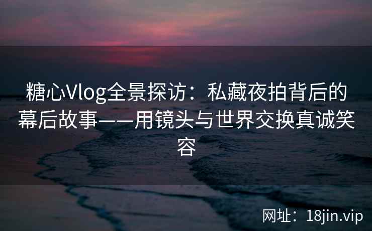 糖心Vlog全景探访：私藏夜拍背后的幕后故事——用镜头与世界交换真诚笑容