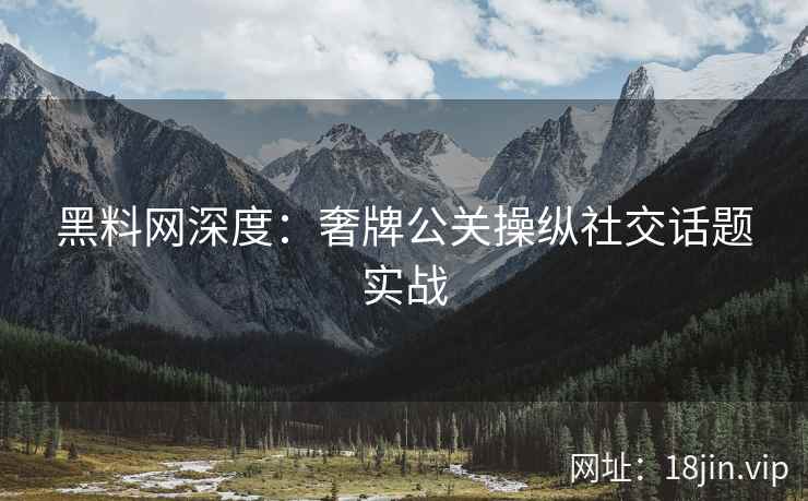 黑料网深度：奢牌公关操纵社交话题实战