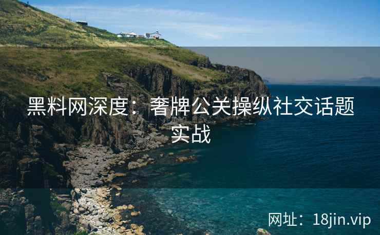 黑料网深度：奢牌公关操纵社交话题实战