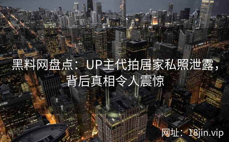黑料网盘点：UP主代拍居家私照泄露，背后真相令人震惊