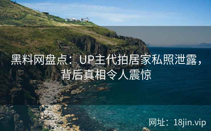 黑料网盘点：UP主代拍居家私照泄露，背后真相令人震惊