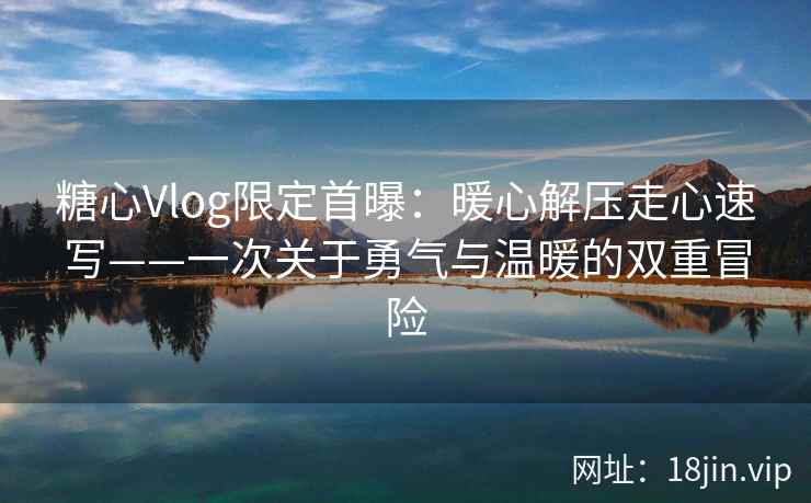 糖心Vlog限定首曝：暖心解压走心速写——一次关于勇气与温暖的双重冒险