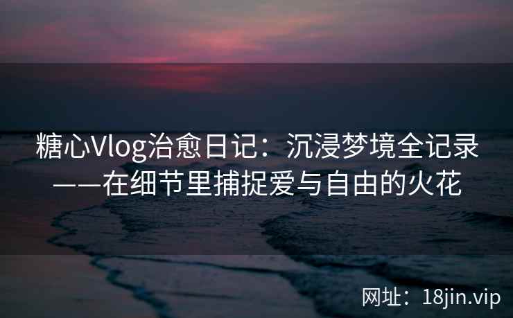 糖心Vlog治愈日记：沉浸梦境全记录——在细节里捕捉爱与自由的火花  第2张