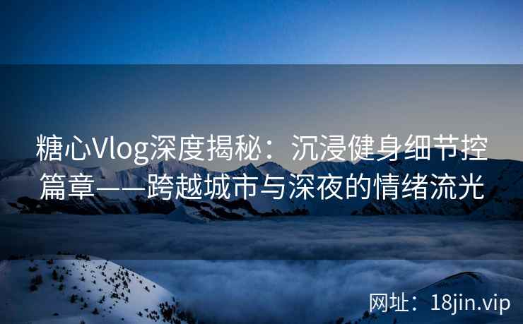 糖心Vlog深度揭秘：沉浸健身细节控篇章——跨越城市与深夜的情绪流光  第2张