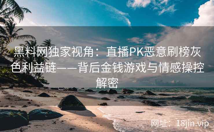 黑料网独家视角：直播PK恶意刷榜灰色利益链——背后金钱游戏与情感操控解密  第1张