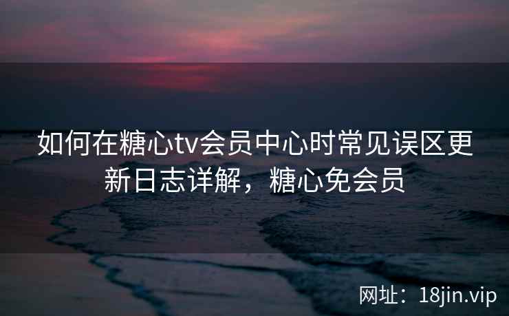 如何在糖心tv会员中心时常见误区更新日志详解，糖心免会员  第1张