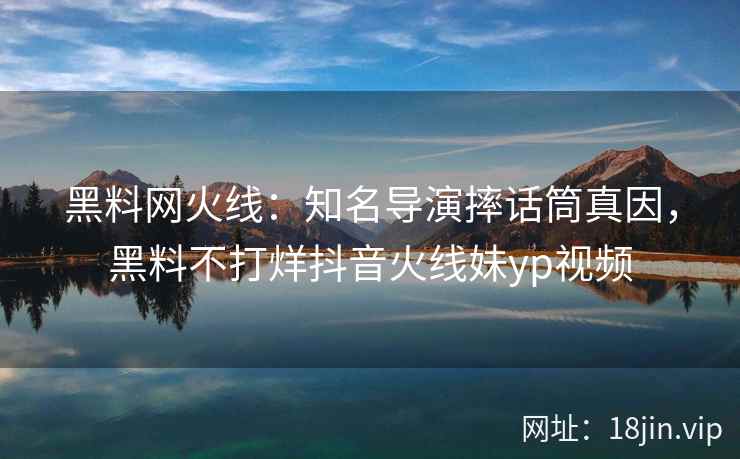 黑料网火线：知名导演摔话筒真因，黑料不打烊抖音火线妹yp视频  第2张