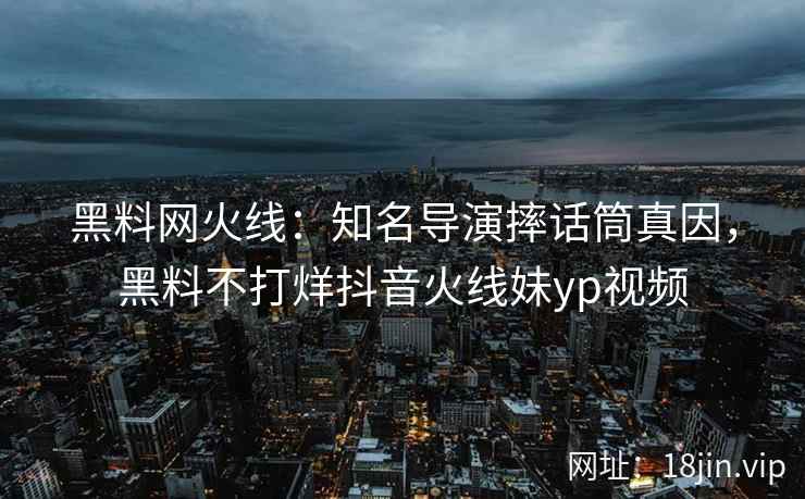 黑料网火线：知名导演摔话筒真因，黑料不打烊抖音火线妹yp视频  第1张