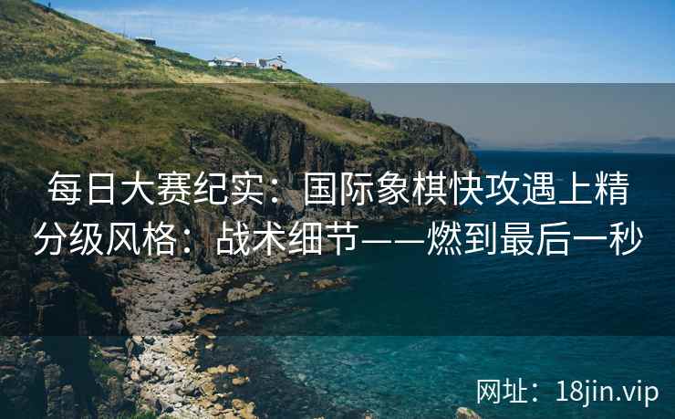 每日大赛纪实：国际象棋快攻遇上精分级风格：战术细节——燃到最后一秒  第1张