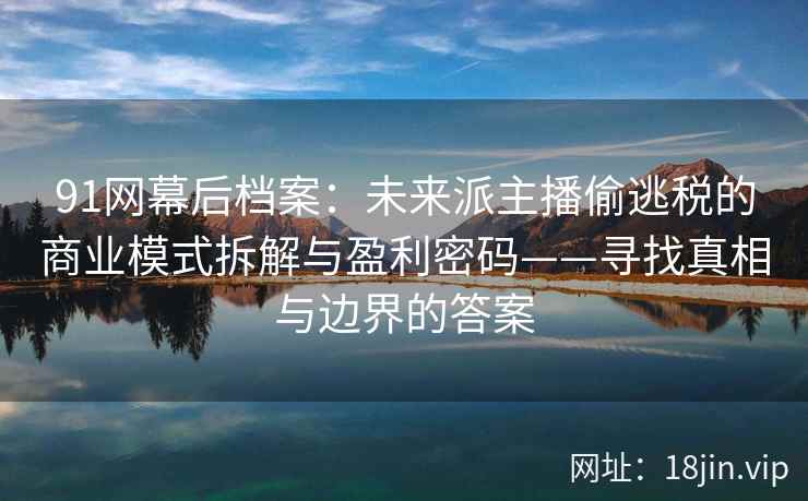 91网幕后档案：未来派主播偷逃税的商业模式拆解与盈利密码——寻找真相与边界的答案  第1张