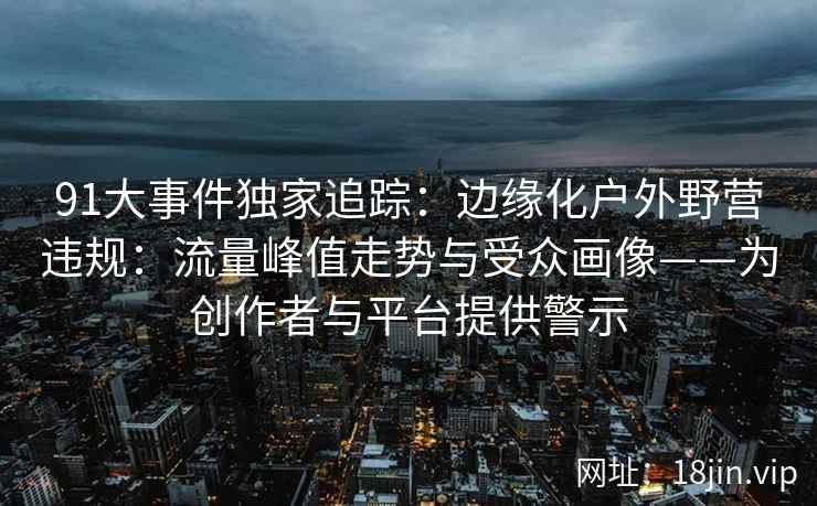 91大事件独家追踪：边缘化户外野营违规：流量峰值走势与受众画像——为创作者与平台提供警示  第1张