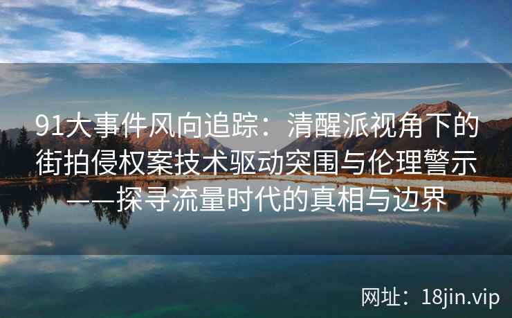 91大事件风向追踪：清醒派视角下的街拍侵权案技术驱动突围与伦理警示——探寻流量时代的真相与边界  第2张